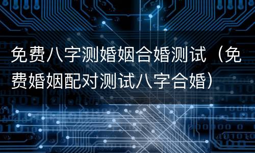免费八字测婚姻合婚测试（免费婚姻配对测试八字合婚）