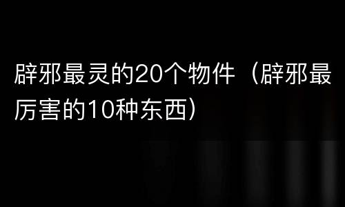 辟邪最灵的20个物件（辟邪最厉害的10种东西）