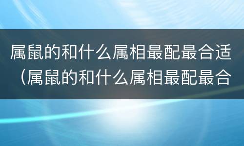 属鼠的和什么属相最配最合适（属鼠的和什么属相最配最合适男）