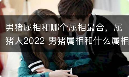 男猪属相和哪个属相最合，属猪人2022 男猪属相和什么属相最配
