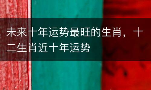 未来十年运势最旺的生肖，十二生肖近十年运势