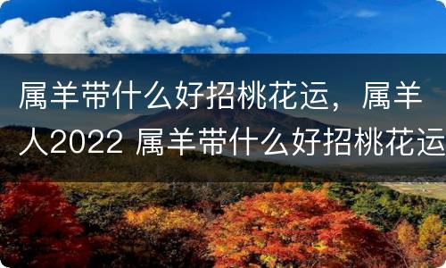 属羊带什么好招桃花运，属羊人2022 属羊带什么好招桃花运,属羊人2022年财运