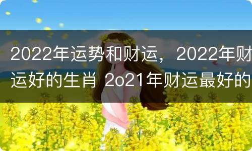 2022年运势和财运，2022年财运好的生肖 2o21年财运最好的生肖