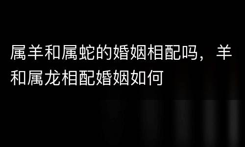 属羊和属蛇的婚姻相配吗，羊和属龙相配婚姻如何