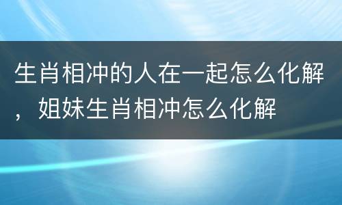 生肖相冲的人在一起怎么化解，姐妹生肖相冲怎么化解