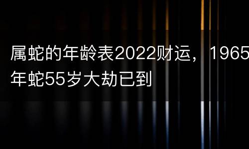 属蛇的年龄表2022财运，1965年蛇55岁大劫已到