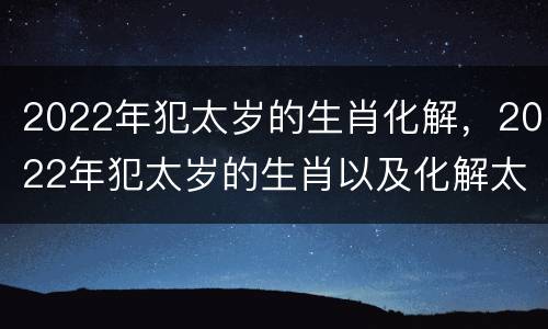 2022年犯太岁的生肖化解，2022年犯太岁的生肖以及化解太岁的