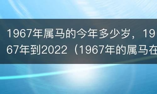 1967年属马的今年多少岁，1967年到2022（1967年的属马在2021怎么样）