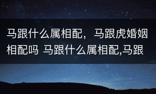 马跟什么属相配，马跟虎婚姻相配吗 马跟什么属相配,马跟虎婚姻相配吗好不好
