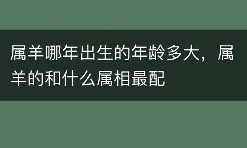 属羊哪年出生的年龄多大，属羊的和什么属相最配