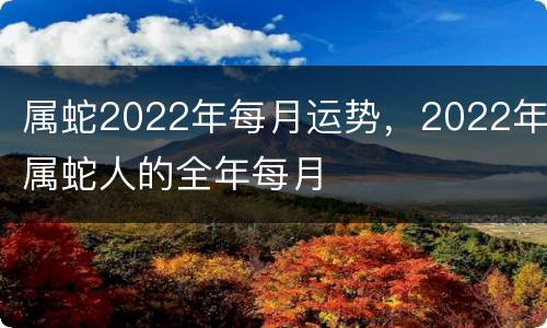属蛇2022年每月运势，2022年属蛇人的全年每月