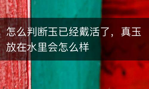 怎么判断玉已经戴活了，真玉放在水里会怎么样