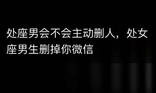 处座男会不会主动删人，处女座男生删掉你微信