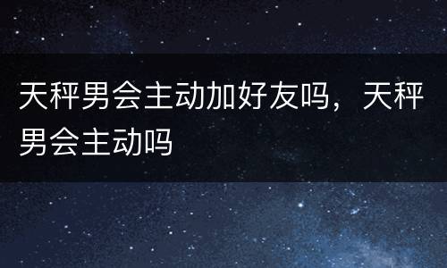 天秤男会主动加好友吗，天秤男会主动吗
