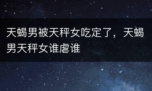 天蝎男被天秤女吃定了，天蝎男天秤女谁虐谁