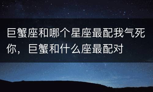 巨蟹座和哪个星座最配我气死你，巨蟹和什么座最配对