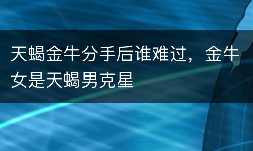 天蝎金牛分手后谁难过，金牛女是天蝎男克星