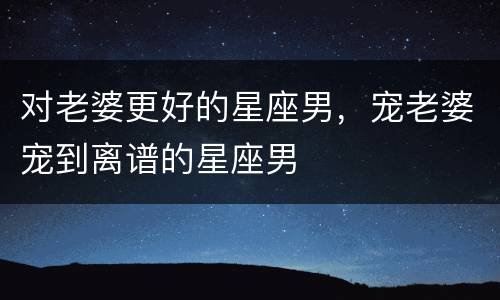 对老婆更好的星座男，宠老婆宠到离谱的星座男