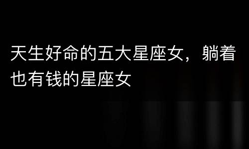 天生好命的五大星座女，躺着也有钱的星座女