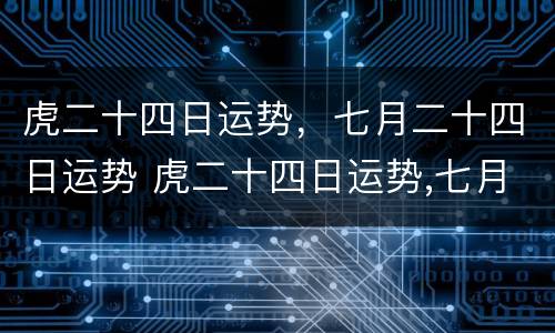 虎二十四日运势，七月二十四日运势 虎二十四日运势,七月二十四日运势如何