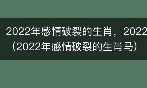 2022年感情破裂的生肖，2022（2022年感情破裂的生肖马）