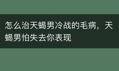 怎么治天蝎男冷战的毛病，天蝎男怕失去你表现