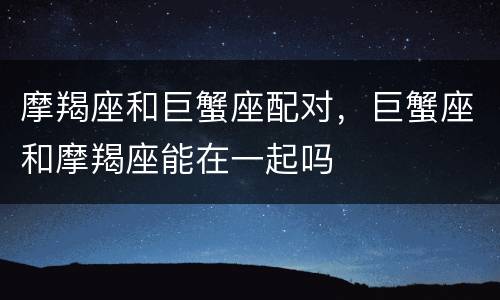 摩羯座和巨蟹座配对，巨蟹座和摩羯座能在一起吗