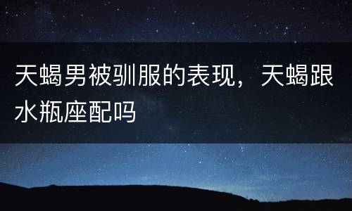 天蝎男被驯服的表现，天蝎跟水瓶座配吗