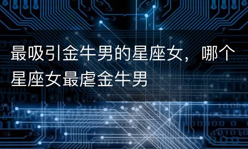 最吸引金牛男的星座女，哪个星座女最虐金牛男