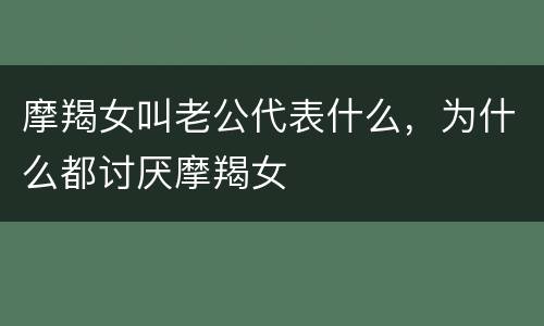 摩羯女叫老公代表什么，为什么都讨厌摩羯女