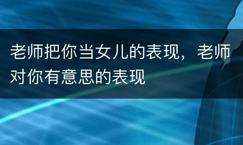 老师把你当女儿的表现，老师对你有意思的表现