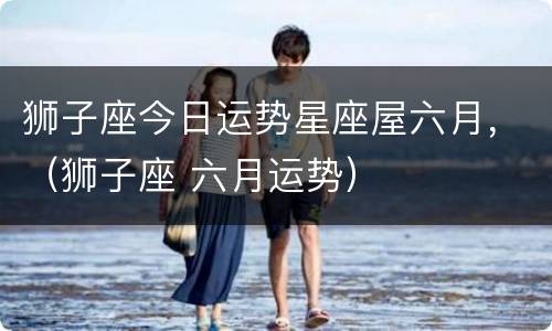 狮子座今日运势星座屋六月，（狮子座 六月运势）