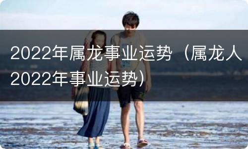 2022年属龙事业运势（属龙人2022年事业运势）