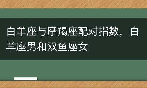 白羊座与摩羯座配对指数，白羊座男和双鱼座女