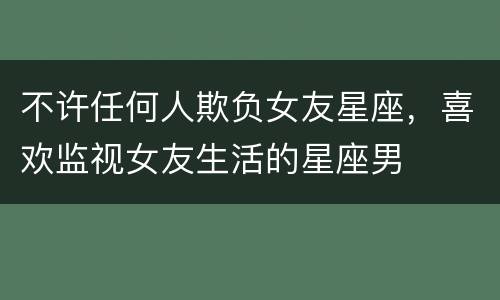 不许任何人欺负女友星座，喜欢监视女友生活的星座男