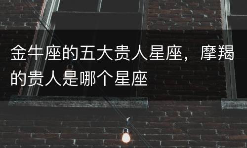金牛座的五大贵人星座，摩羯的贵人是哪个星座
