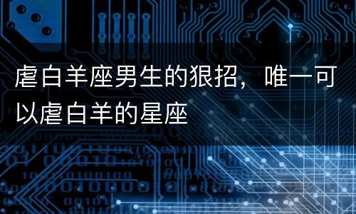 虐白羊座男生的狠招，唯一可以虐白羊的星座