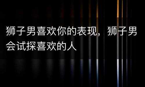 狮子男喜欢你的表现，狮子男会试探喜欢的人