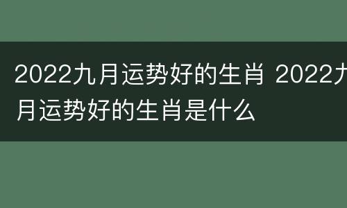 2022九月运势好的生肖 2022九月运势好的生肖是什么