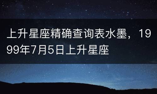 上升星座精确查询表水墨，1999年7月5日上升星座
