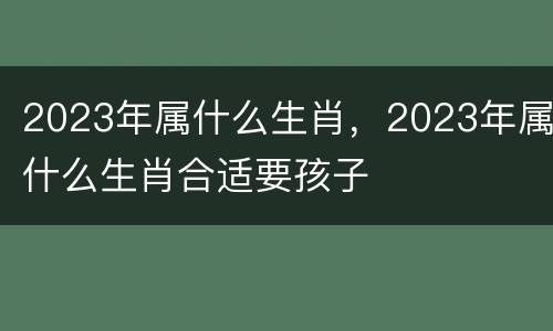2023年属什么生肖，2023年属什么生肖合适要孩子