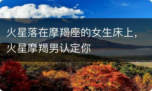火星落在摩羯座的女生床上，火星摩羯男认定你