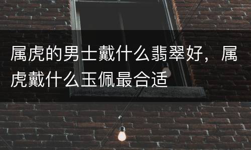 属虎的男士戴什么翡翠好，属虎戴什么玉佩最合适