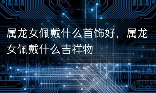属龙女佩戴什么首饰好，属龙女佩戴什么吉祥物