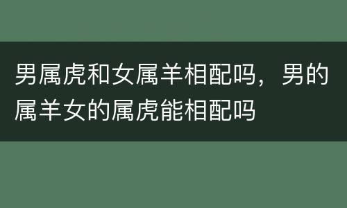 男属虎和女属羊相配吗，男的属羊女的属虎能相配吗