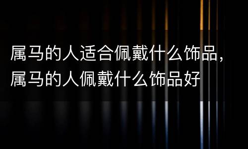 属马的人适合佩戴什么饰品，属马的人佩戴什么饰品好