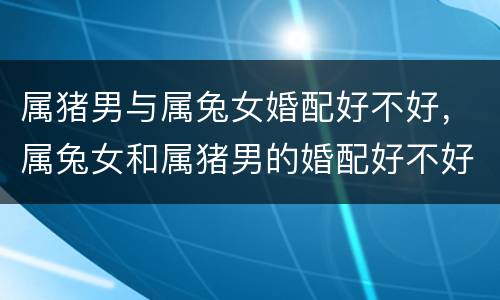 属猪男与属兔女婚配好不好，属兔女和属猪男的婚配好不好