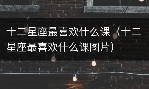 十二星座最喜欢什么课（十二星座最喜欢什么课图片）