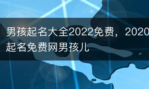 男孩起名大全2022免费，2020起名免费网男孩儿