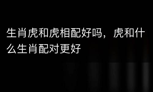 生肖虎和虎相配好吗，虎和什么生肖配对更好